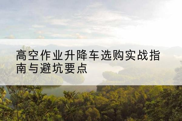 西盟升降车怎么选-高空作业升降车选购实战指南与避坑要点