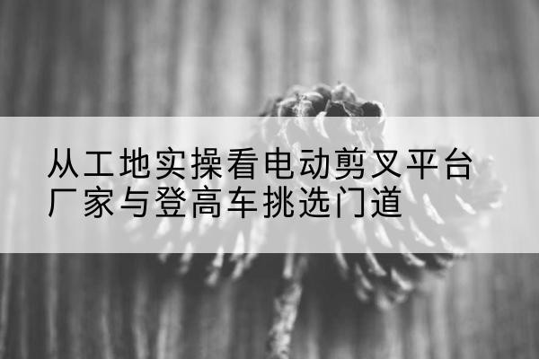 西盟电动剪叉升降平台厂家-从工地实操看电动剪叉平台厂家与登高车挑选门道
