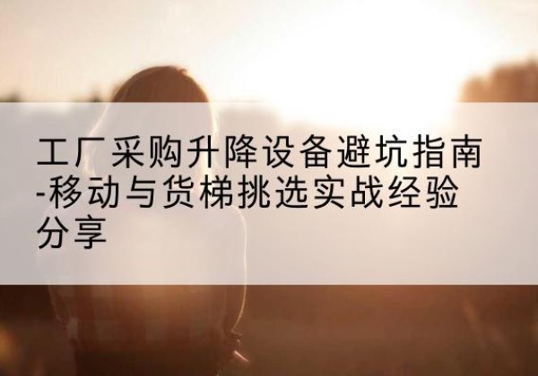 西盟移动式升降机怎么选-工厂采购升降设备避坑指南-移动与货梯挑选实战经验分享