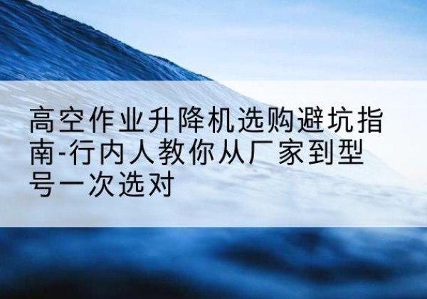 西盟升降平台厂家-高空作业升降机选购避坑指南-行内人教你从厂家到型号一次选对