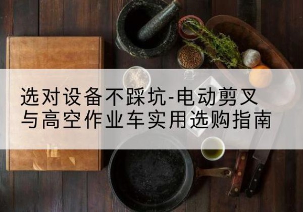 西盟电动剪叉升降平台怎么选-选对设备不踩坑-电动剪叉与高空作业车实用选购指南