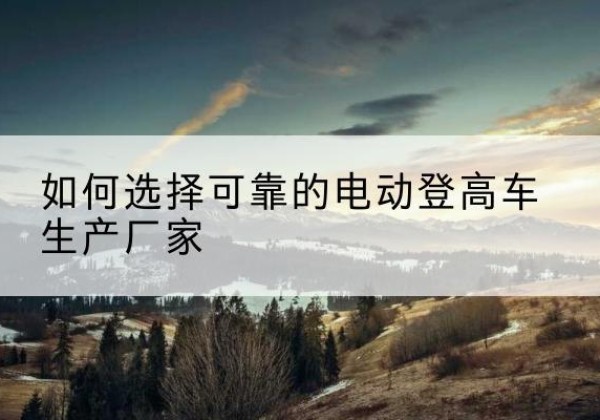 西盟电动登高车厂家-如何选择可靠的电动登高车生产厂家