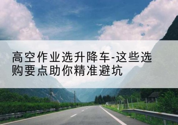 西盟升降车厂家-高空作业选升降车-这些选购要点助你*避坑
