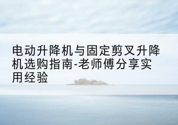 西盟电动升降机怎么选-电动升降机与固定剪叉升降机选购指南-老师傅分享实用经验