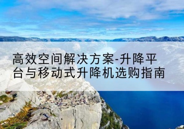 西盟升降平台厂家-*空间解决方案-升降平台与移动式升降机选购指南
