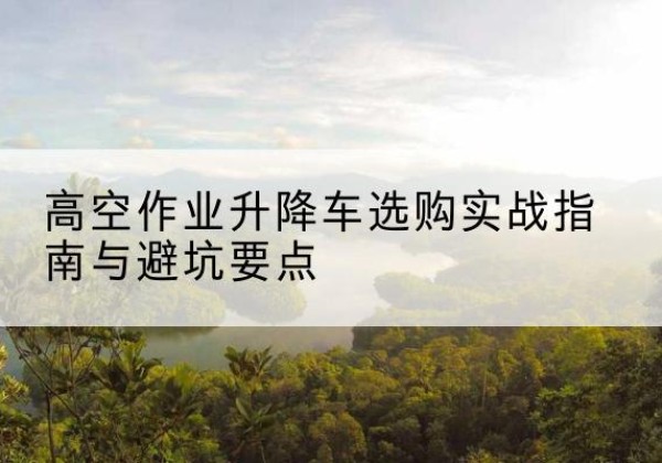 西盟升降车怎么选-高空作业升降车选购实战指南与避坑要点