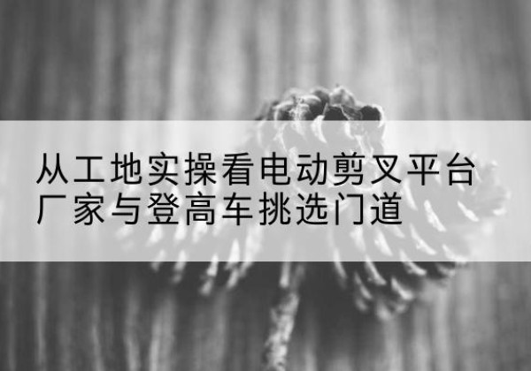 西盟电动剪叉升降平台厂家-从工地实操看电动剪叉平台厂家与登高车挑选门道