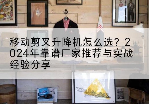 西盟升降平台厂家推荐-移动剪叉升降机怎么选？2024年靠谱厂家推荐与实战经验分享